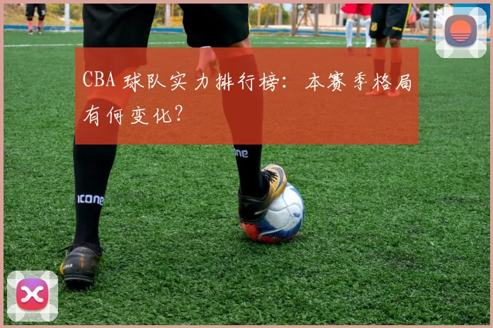 CBA 球队实力排行榜：本赛季格局有何变化？