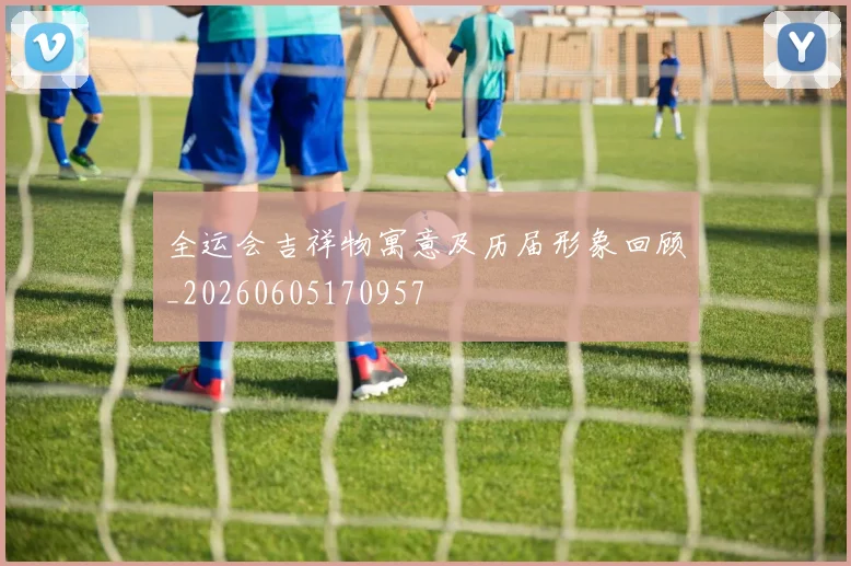 全运会吉祥物寓意及历届形象回顾_20260605170957