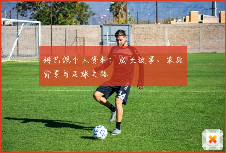 姆巴佩个人资料：成长故事、家庭背景与足球之路