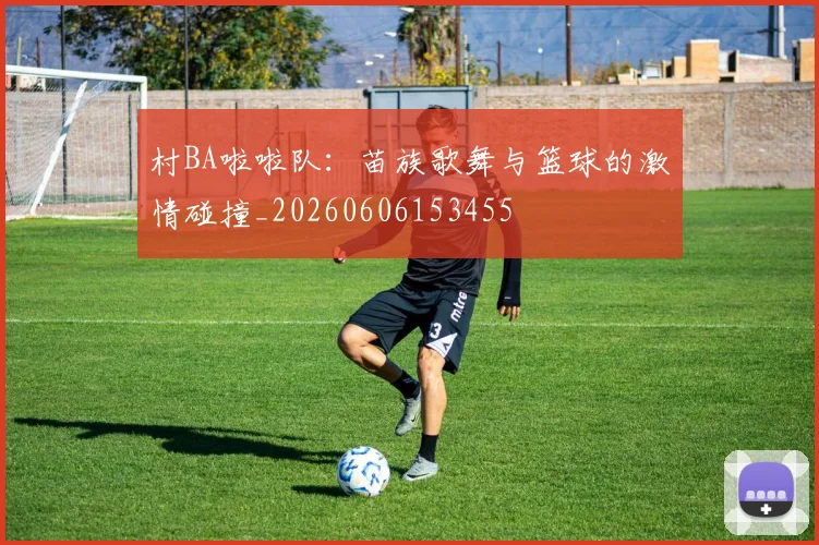村BA啦啦队:苗族歌舞与篮球的激情碰撞_20260606153455