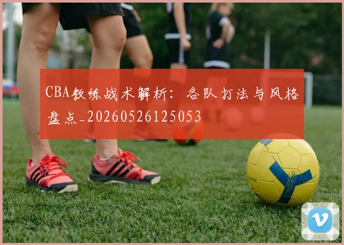 CBA教练战术解析:各队打法与风格盘点_20260526125053