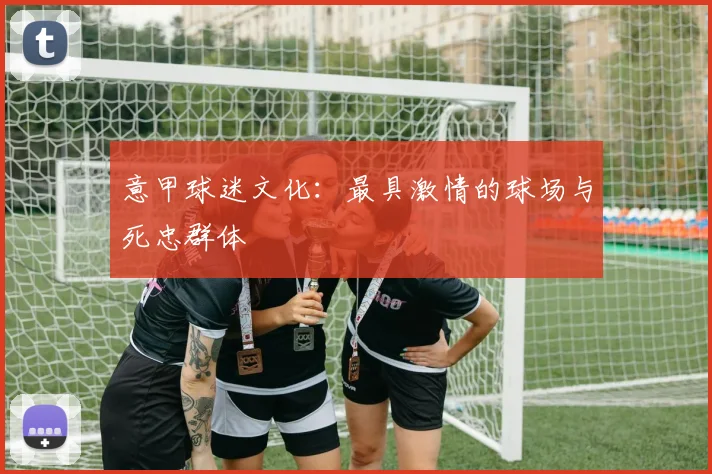 意甲球迷文化:最具激情的球场与死忠群体