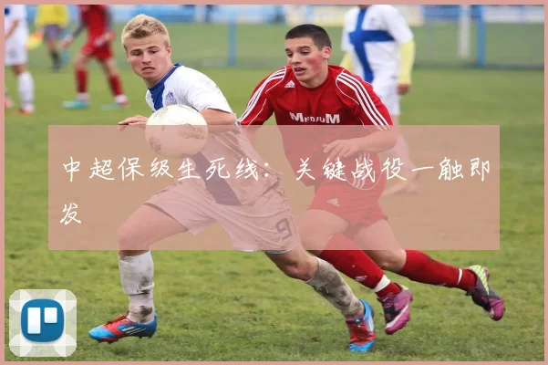 中超保级生死线:关键战役一触即发