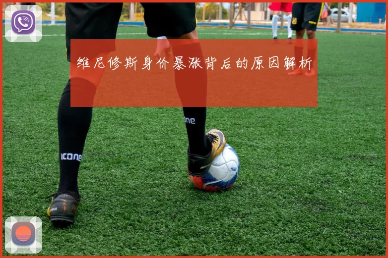 维尼修斯身价暴涨背后的原因解析