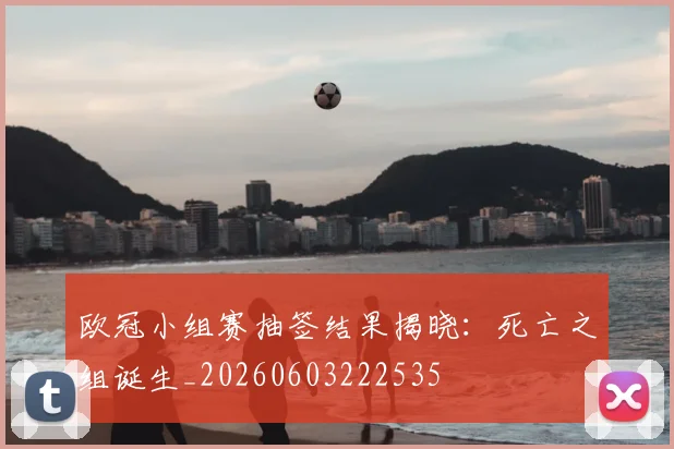欧冠小组赛抽签结果揭晓:死亡之组诞生_20260603222535