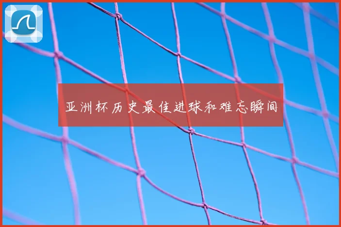 亚洲杯历史最佳进球和难忘瞬间