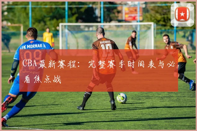 CBA最新赛程:完整赛季时间表与必看焦点战