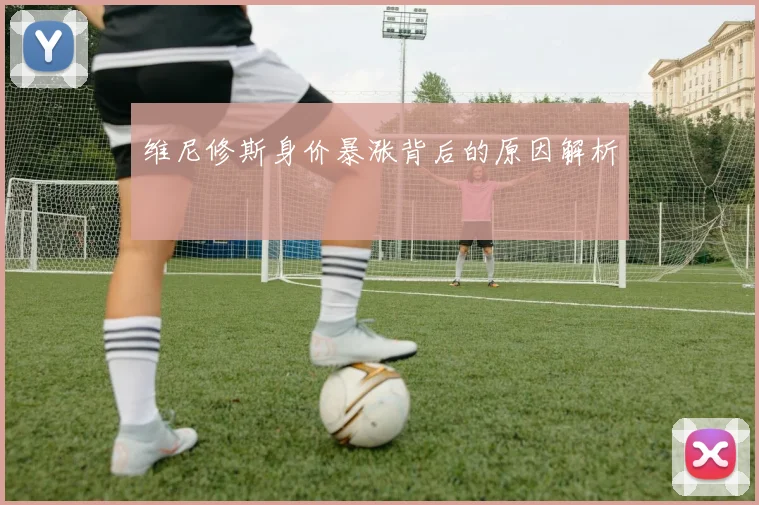 维尼修斯身价暴涨背后的原因解析