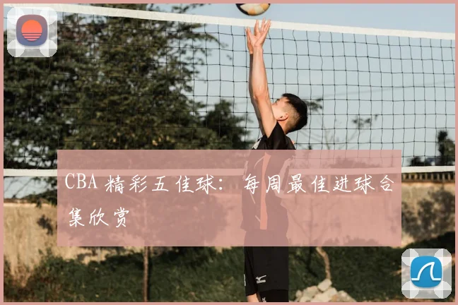 CBA 精彩五佳球：每周最佳进球合集欣赏