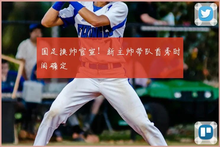 国足换帅官宣!新主帅带队首秀时间确定