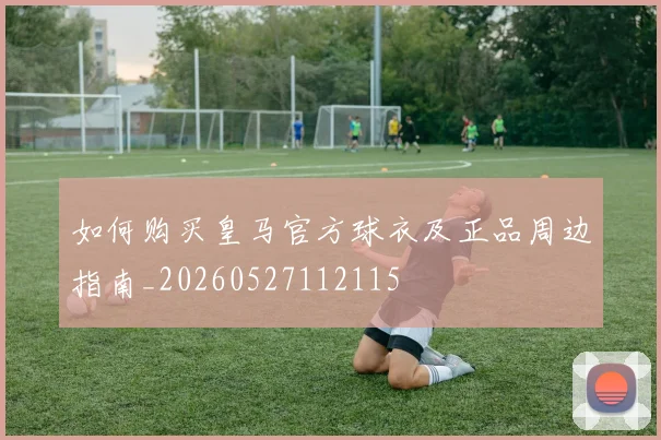 如何购买皇马官方球衣及正品周边指南_20260527112115