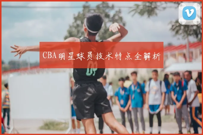 CBA明星球员技术特点全解析