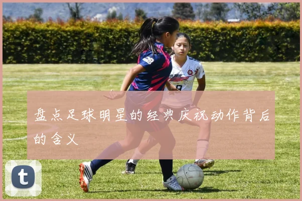 盘点足球明星的经典庆祝动作背后的含义