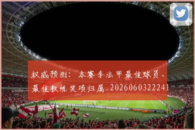 权威预测:本赛季法甲最佳球员、最佳教练奖项归属_20260603222416
