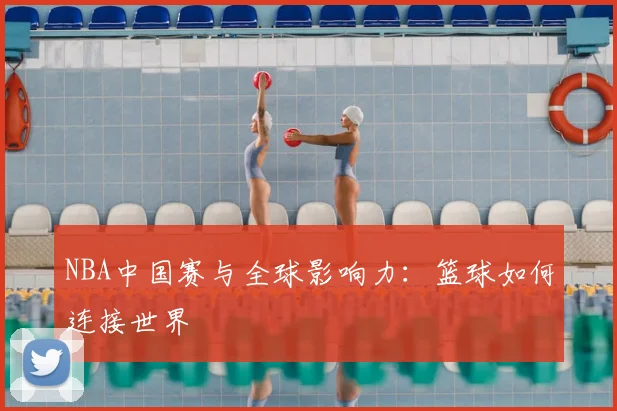 NBA中国赛与全球影响力:篮球如何连接世界