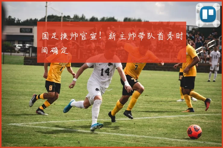 国足换帅官宣!新主帅带队首秀时间确定