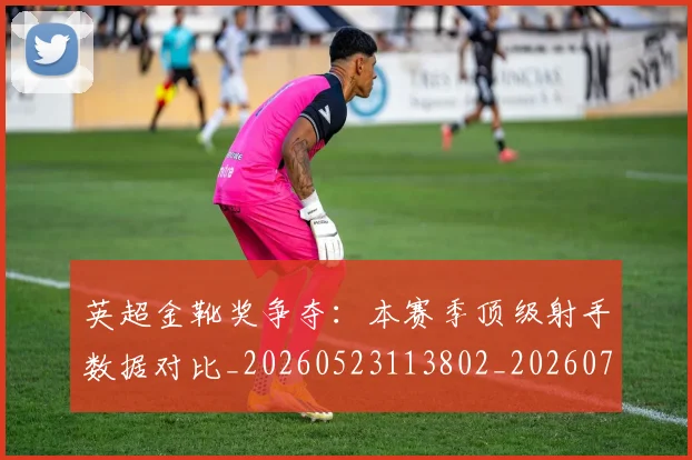 英超金靴奖争夺:本赛季顶级射手数据对比_20260523113802_20260702175057